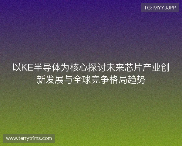 以KE半导体为核心探讨未来芯片产业创新发展与全球竞争格局趋势