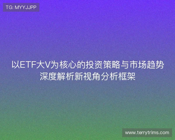 以ETF大V为核心的投资策略与市场趋势深度解析新视角分析框架 以ETF大V为核心的投资策略与市场趋势深度解析新视角分析框架